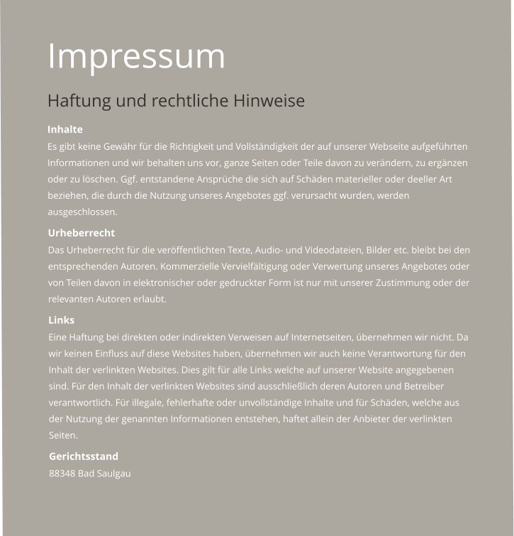 Impressum Haftung und rechtliche Hinweise Inhalte  Es gibt keine Gewhr fr die Richtigkeit und Vollstndigkeit der auf unserer Webseite aufgefhrten Informationen und wir behalten uns vor, ganze Seiten oder Teile davon zu verndern, zu ergnzen oder zu lschen. Ggf. entstandene Ansprche die sich auf Schden materieller oder deeller Art beziehen, die durch die Nutzung unseres Angebotes ggf. verursacht wurden, werden ausgeschlossen.  Urheberrecht  Das Urheberrecht fr die verffentlichten Texte, Audio- und Videodateien, Bilder etc. bleibt bei den entsprechenden Autoren. Kommerzielle Vervielfltigung oder Verwertung unseres Angebotes oder von Teilen davon in elektronischer oder gedruckter Form ist nur mit unserer Zustimmung oder der relevanten Autoren erlaubt.  Links  Eine Haftung bei direkten oder indirekten Verweisen auf Internetseiten, bernehmen wir nicht. Da wir keinen Einfluss auf diese Websites haben, bernehmen wir auch keine Verantwortung fr den Inhalt der verlinkten Websites. Dies gilt fr alle Links welche auf unserer Website angegebenen sind. Fr den Inhalt der verlinkten Websites sind ausschlielich deren Autoren und Betreiber verantwortlich. Fr illegale, fehlerhafte oder unvollstndige Inhalte und fr Schden, welche aus der Nutzung der genannten Informationen entstehen, haftet allein der Anbieter der verlinkten Seiten.  Gerichtsstand  88348 Bad Saulgau
